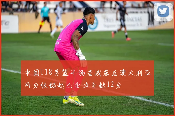 中国U18男篮半场苦战落后澳大利亚两分张懿赵杰合力贡献12分
