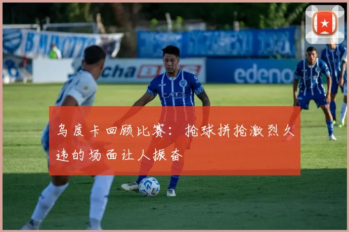 乌度卡回顾比赛：抢球拼抢激烈久违的场面让人振奋
